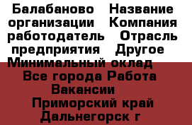 Балабаново › Название организации ­ Компания-работодатель › Отрасль предприятия ­ Другое › Минимальный оклад ­ 1 - Все города Работа » Вакансии   . Приморский край,Дальнегорск г.